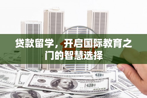 孝昌贷款留学，开启国际教育之门的智慧选择