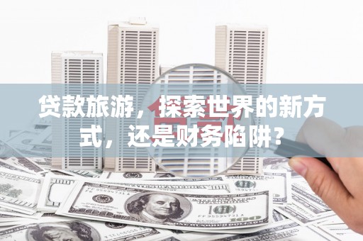 孝昌贷款旅游，探索世界的新方式，还是财务陷阱？
