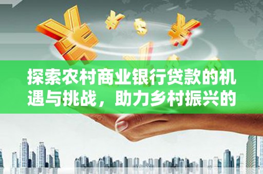 孝昌探索农村商业银行贷款的机遇与挑战，助力乡村振兴的金融引擎