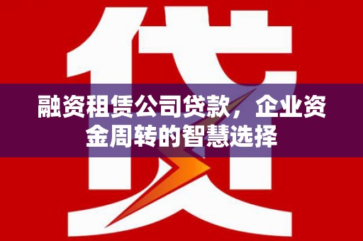 孝昌融资租赁公司贷款，企业资金周转的智慧选择